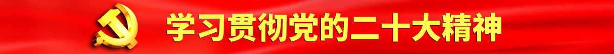 日批视频啊啊啊啊认真学习贯彻落实党的二十大会议精神